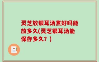 灵芝放银耳汤煮好吗能放多久(灵芝银耳汤能保存多久？)