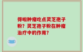 得啦肿瘤吃点灵芝孢子粉？灵芝孢子粉在肿瘤治疗中的作用？