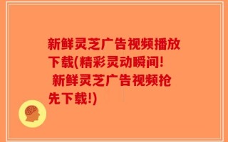 新鲜灵芝广告视频播放下载(精彩灵动瞬间! 新鲜灵芝广告视频抢先下载!)