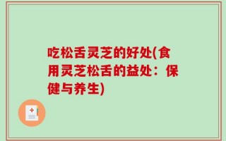 吃松舌灵芝的好处(食用灵芝松舌的益处：保健与养生)