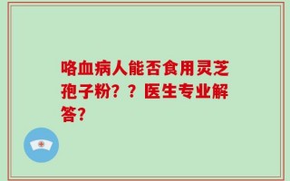 咯血病人能否食用灵芝孢子粉？？医生专业解答？