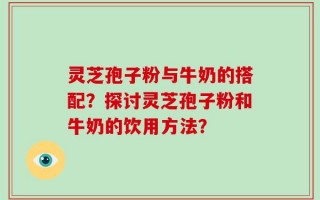 灵芝孢子粉与牛奶的搭配？探讨灵芝孢子粉和牛奶的饮用方法？