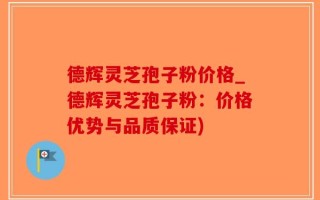 德辉灵芝孢子粉价格_德辉灵芝孢子粉：价格优势与品质保证)