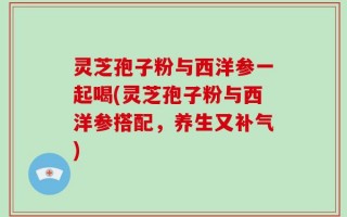 灵芝孢子粉与西洋参一起喝(灵芝孢子粉与西洋参搭配，养生又补气)