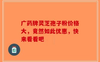 广药牌灵芝孢子粉价格大，竟然如此优惠，快来看看吧
