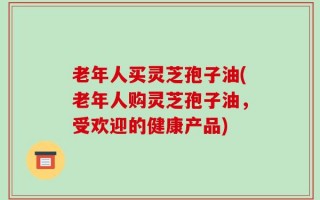 老年人买灵芝孢子油(老年人购灵芝孢子油，受欢迎的健康产品)