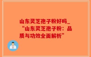 山东灵芝孢子粉好吗_“山东灵芝孢子粉：品质与功效全面解析”