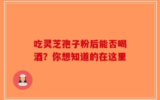 吃灵芝孢子粉后能否喝酒？你想知道的在这里
