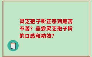 灵芝孢子粉正宗到底苦不苦？品尝灵芝孢子粉的口感和功效？