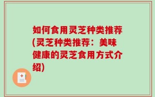 如何食用灵芝种类推荐(灵芝种类推荐：美味健康的灵芝食用方式介绍)
