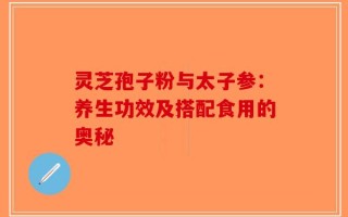 灵芝孢子粉与太子参：养生功效及搭配食用的奥秘