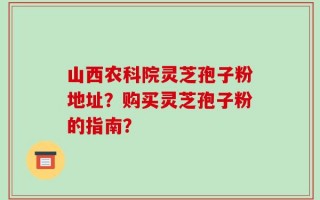 山西农科院灵芝孢子粉地址？购买灵芝孢子粉的指南？