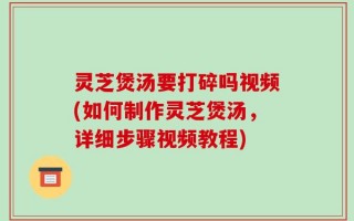 灵芝煲汤要打碎吗视频(如何制作灵芝煲汤，详细步骤视频教程)