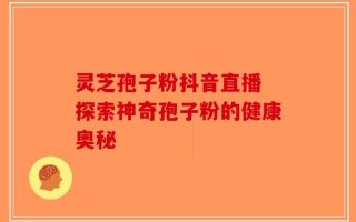 灵芝孢子粉抖音直播 探索神奇孢子粉的健康奥秘