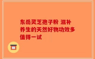 东岳灵芝孢子粉 滋补养生的天然好物功效多值得一试
