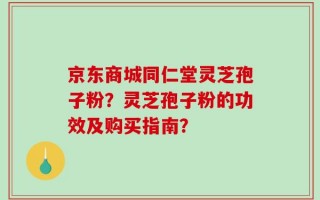 京东商城同仁堂灵芝孢子粉？灵芝孢子粉的功效及购买指南？