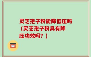 灵芝孢子粉能降低压吗 (灵芝孢子粉具有降压功效吗？)