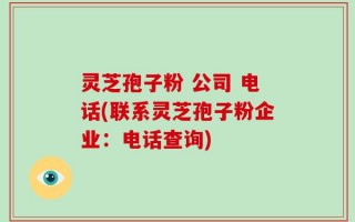 灵芝孢子粉 公司 电话(联系灵芝孢子粉企业：电话查询)