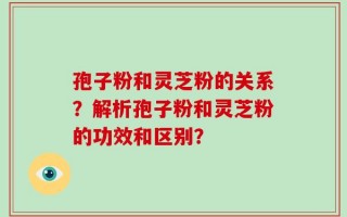 孢子粉和灵芝粉的关系？解析孢子粉和灵芝粉的功效和区别？