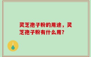灵芝孢子粉的用途，灵芝孢子粉有什么用？