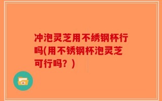 冲泡灵芝用不绣钢杯行吗(用不锈钢杯泡灵芝可行吗？)