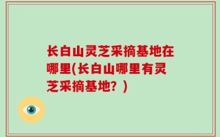 长白山灵芝采摘基地在哪里(长白山哪里有灵芝采摘基地？)