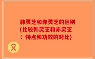 韩灵芝和赤灵芝的区别(比较韩灵芝和赤灵芝：特点和功效的对比)