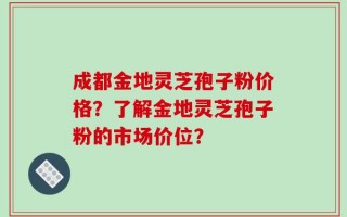 成都金地灵芝孢子粉价格？了解金地灵芝孢子粉的市场价位？