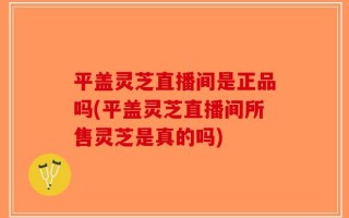 平盖灵芝直播间是正品吗(平盖灵芝直播间所售灵芝是真的吗)