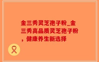 金三秀灵芝孢子粉_金三秀高品质灵芝孢子粉，健康养生新选择