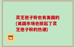 灵芝孢子粉也有美国的(美国市场也掀起了灵芝孢子粉的热潮)
