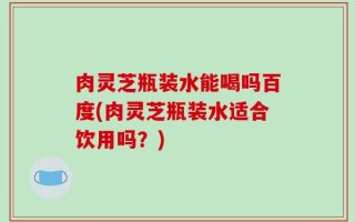 肉灵芝瓶装水能喝吗百度(肉灵芝瓶装水适合饮用吗？)