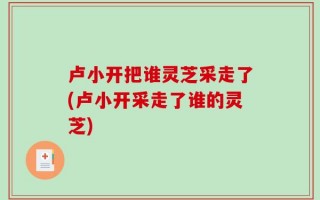 卢小开把谁灵芝采走了(卢小开采走了谁的灵芝)