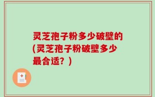 灵芝孢子粉多少破壁的(灵芝孢子粉破壁多少最合适？)