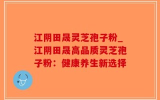 江阴田晟灵芝孢子粉_江阴田晟高品质灵芝孢子粉：健康养生新选择