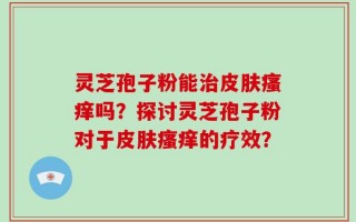 灵芝孢子粉能治皮肤瘙痒吗？探讨灵芝孢子粉对于皮肤瘙痒的疗效？