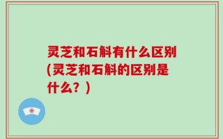灵芝和石斛有什么区别(灵芝和石斛的区别是什么？)