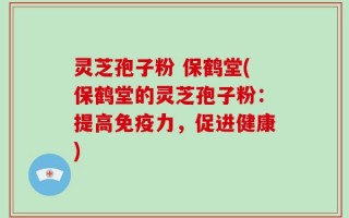 灵芝孢子粉 保鹤堂(保鹤堂的灵芝孢子粉：提高免疫力，促进健康)