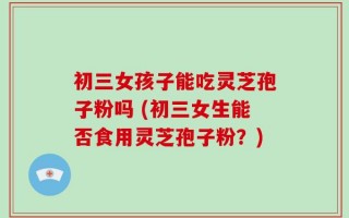 初三女孩子能吃灵芝孢子粉吗 (初三女生能否食用灵芝孢子粉？)