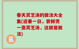 春天灵芝汤的做法大全集(近春一日，尝鲜煲一壶灵芝汤，这就是做法)