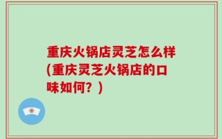 重庆火锅店灵芝怎么样(重庆灵芝火锅店的口味如何？)