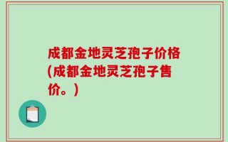 成都金地灵芝孢子价格(成都金地灵芝孢子售价。)