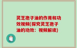 灵芝孢子油的作用和功效视频(探究灵芝孢子油的功效：视频解读)