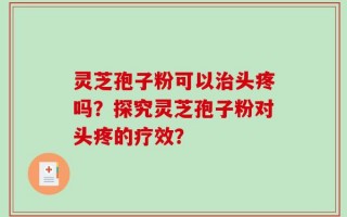 灵芝孢子粉可以治头疼吗？探究灵芝孢子粉对头疼的疗效？