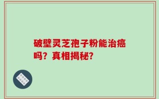 破壁灵芝孢子粉能治癌吗？真相揭秘？