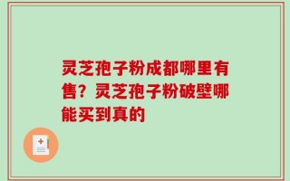 灵芝孢子粉成都哪里有售？灵芝孢子粉破壁哪能买到真的