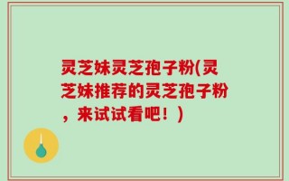 灵芝妹灵芝孢子粉(灵芝妹推荐的灵芝孢子粉，来试试看吧！)