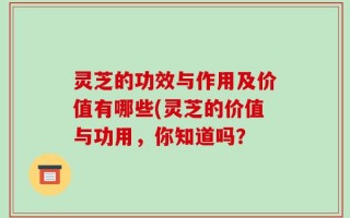 灵芝的功效与作用及价值有哪些(灵芝的价值与功用，你知道吗？