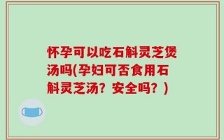 怀孕可以吃石斛灵芝煲汤吗(孕妇可否食用石斛灵芝汤？安全吗？)