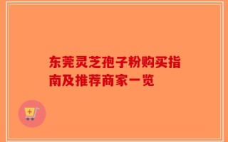 东莞灵芝孢子粉购买指南及推荐商家一览